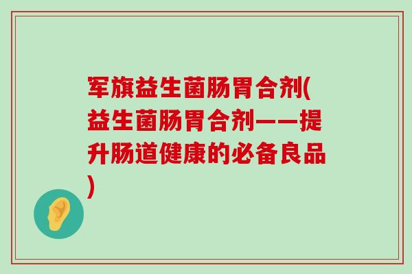 军旗益生菌肠胃合剂(益生菌肠胃合剂——提升肠道健康的必备良品)
