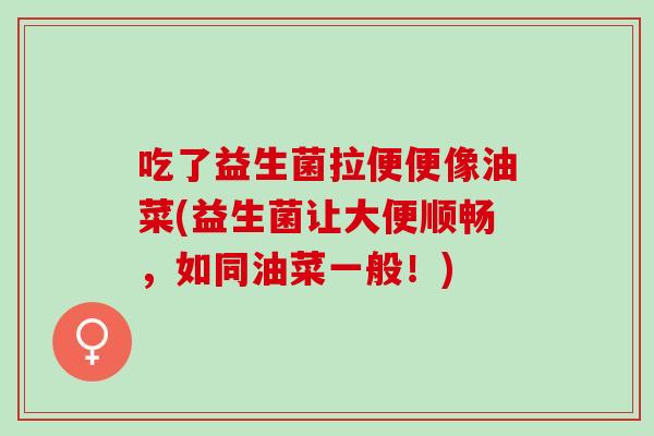 吃了益生菌拉便便像油菜(益生菌让大便顺畅，如同油菜一般！)