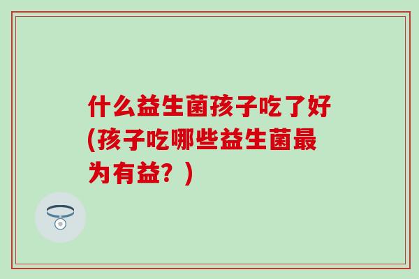 什么益生菌孩子吃了好(孩子吃哪些益生菌最为有益？)