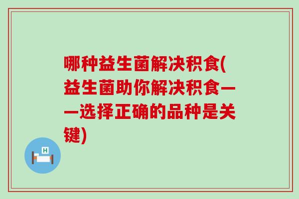 哪种益生菌解决积食(益生菌助你解决积食——选择正确的品种是关键)