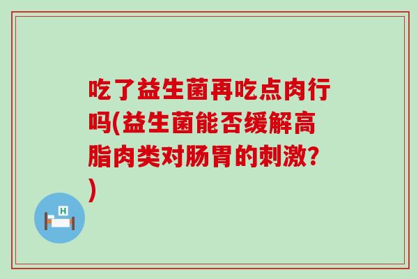吃了益生菌再吃点肉行吗(益生菌能否缓解高脂肉类对肠胃的刺激？)
