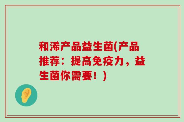 和浠产品益生菌(产品推荐：提高免疫力，益生菌你需要！)