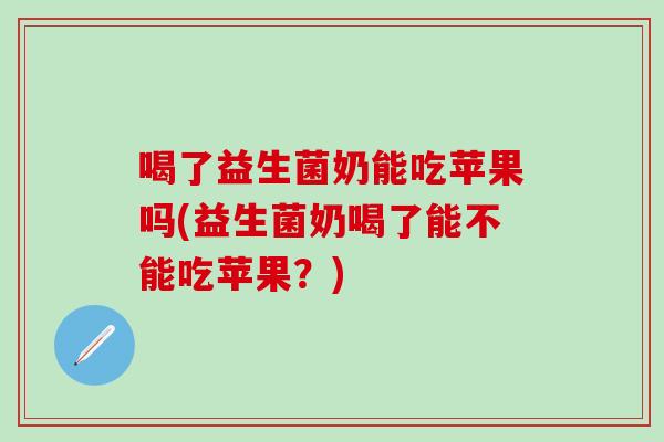 喝了益生菌奶能吃苹果吗(益生菌奶喝了能不能吃苹果？)