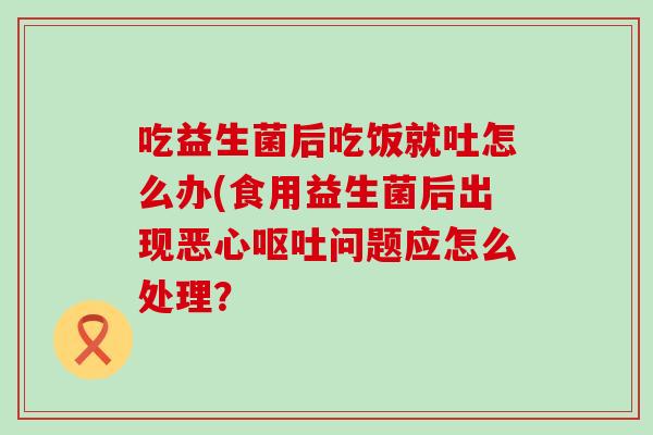 吃益生菌后吃饭就吐怎么办(食用益生菌后出现恶心问题应怎么处理？