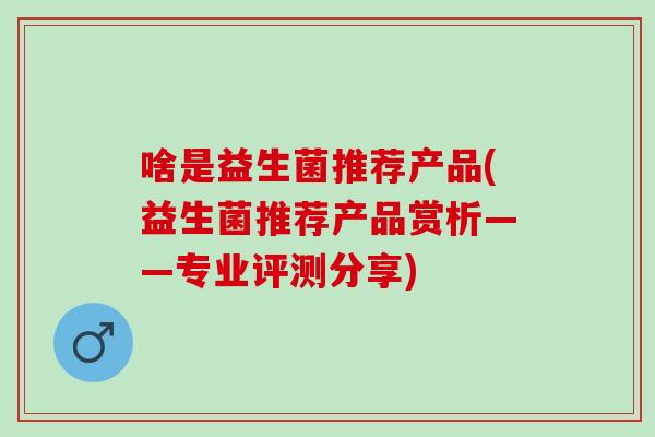 啥是益生菌推荐产品(益生菌推荐产品赏析——专业评测分享) 啥是益生菌推荐产品(益生菌推荐产品赏析——专业评测分享)