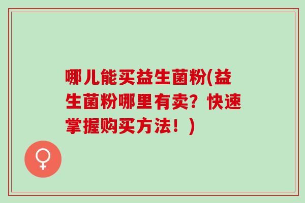 哪儿能买益生菌粉(益生菌粉哪里有卖？快速掌握购买方法！)