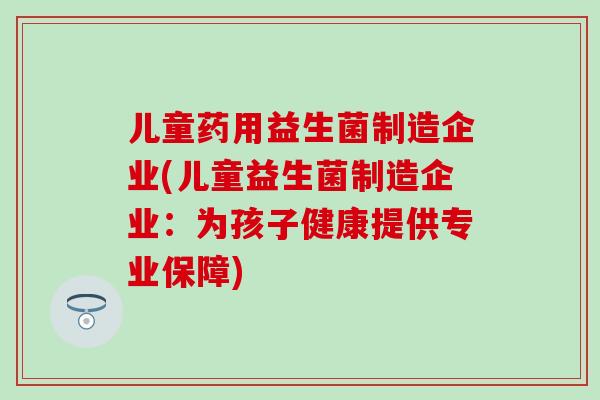 儿童药用益生菌制造企业(儿童益生菌制造企业:为孩子健康提供专业保障) 儿童药用益生菌制造企业(儿童益生菌制造企业:为孩子健康提供专业保障)