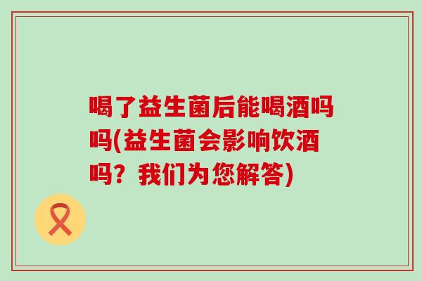 喝了益生菌后能喝酒吗吗(益生菌会影响饮酒吗?我们为您解答) 喝了益生菌后能喝酒吗吗(益生菌会影响饮酒吗?我们为您解答)