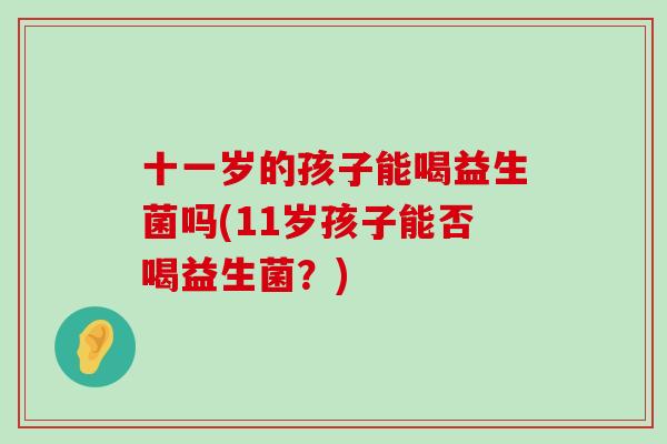 十一岁的孩子能喝益生菌吗(11岁孩子能否喝益生菌？)