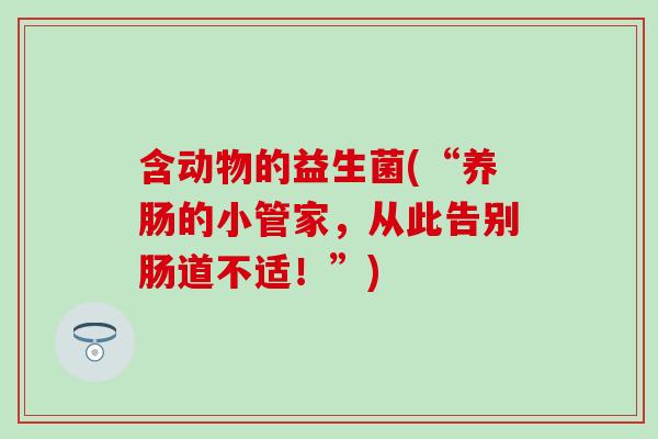 含动物的益生菌(“养肠的小管家,从此告别肠道不适!”) 含动物的益生菌(“养肠的小管家,从此告别肠道不适!”)