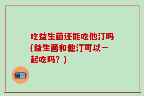 吃益生菌还能吃他汀吗(益生菌和他汀可以一起吃吗？)