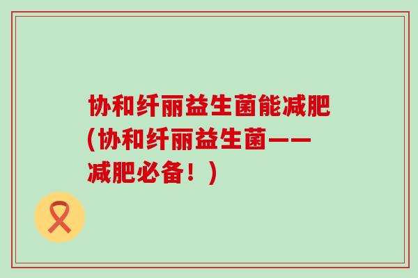 协和纤丽益生菌能减肥(协和纤丽益生菌——减肥必备！)