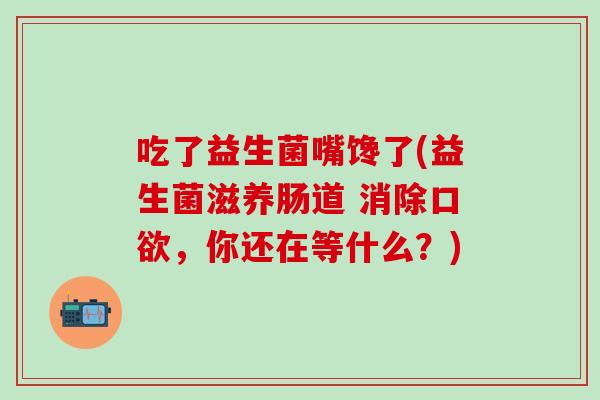 吃了益生菌嘴馋了(益生菌滋养肠道 消除口欲，你还在等什么？)