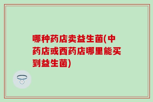 哪种药店卖益生菌(店或西药店哪里能买到益生菌) 哪种药店卖益生菌(店或西药店哪里能买到益生菌)