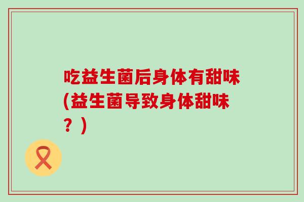 吃益生菌后身体有甜味(益生菌导致身体甜味?) 吃益生菌后身体有甜味(益生菌导致身体甜味?)