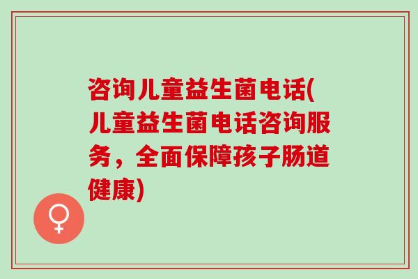 咨询儿童益生菌电话(儿童益生菌电话咨询服务，全面保障孩子肠道健康)