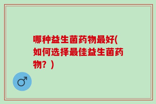 哪种益生菌药物最好(如何选择最佳益生菌药物？)
