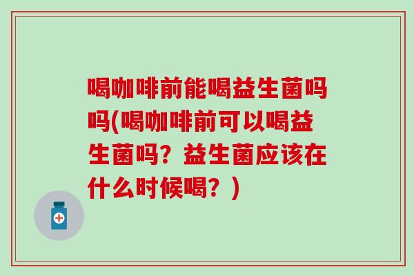 喝咖啡前能喝益生菌吗吗(喝咖啡前可以喝益生菌吗？益生菌应该在什么时候喝？)