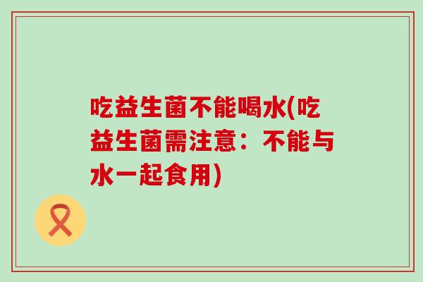 吃益生菌不能喝水(吃益生菌需注意：不能与水一起食用)