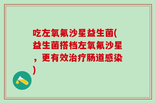 吃左氧氟沙星益生菌(益生菌搭档左氧氟沙星，更有效治疗肠道感染)