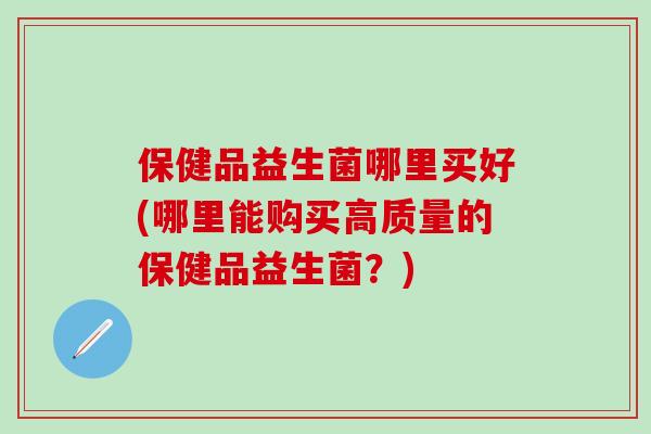 保健品益生菌哪里买好(哪里能购买高质量的保健品益生菌？)
