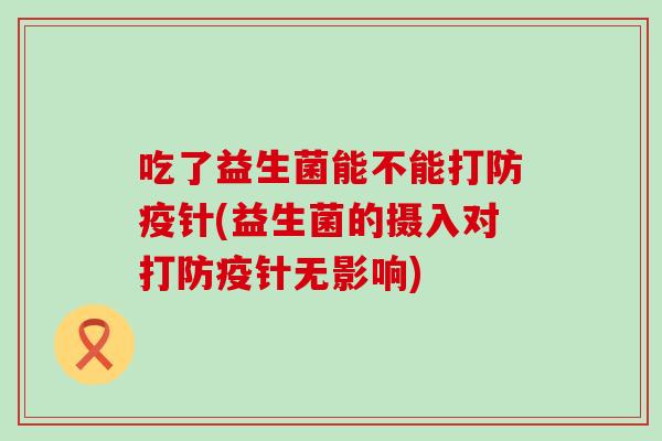 吃了益生菌能不能打防疫针(益生菌的摄入对打防疫针无影响)