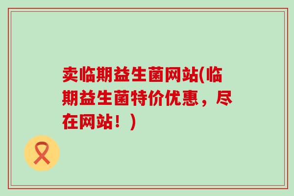 卖临期益生菌网站(临期益生菌特价优惠，尽在网站！)