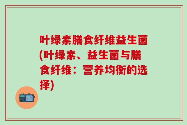 叶绿素膳食纤维益生菌(叶绿素、益生菌与膳食纤维：营养均衡的选择)