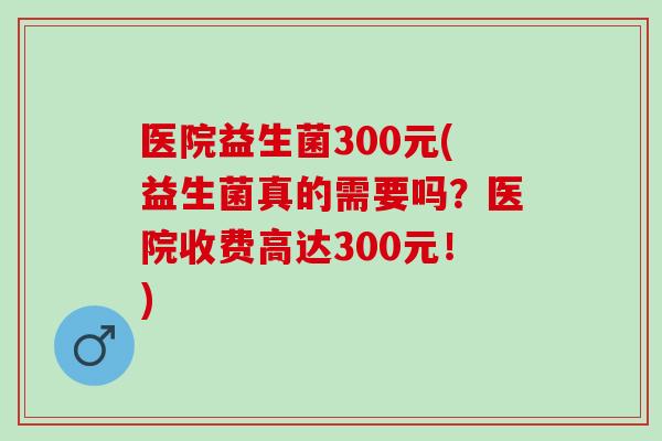 医院益生菌300元(益生菌真的需要吗？医院收费高达300元！)