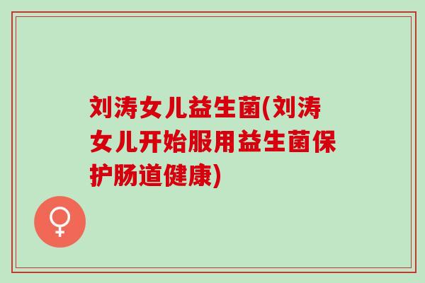 刘涛女儿益生菌(刘涛女儿开始服用益生菌保护肠道健康)