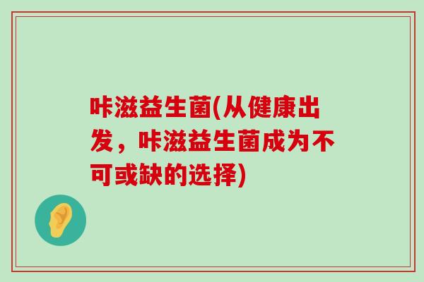 咔滋益生菌(从健康出发，咔滋益生菌成为不可或缺的选择)