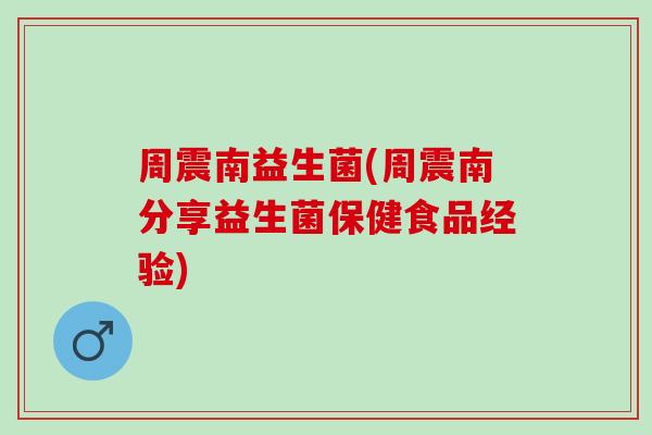 周震南益生菌(周震南分享益生菌保健食品经验)