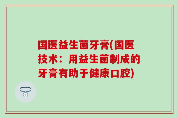 国医益生菌牙膏(国医技术：用益生菌制成的牙膏有助于健康口腔)