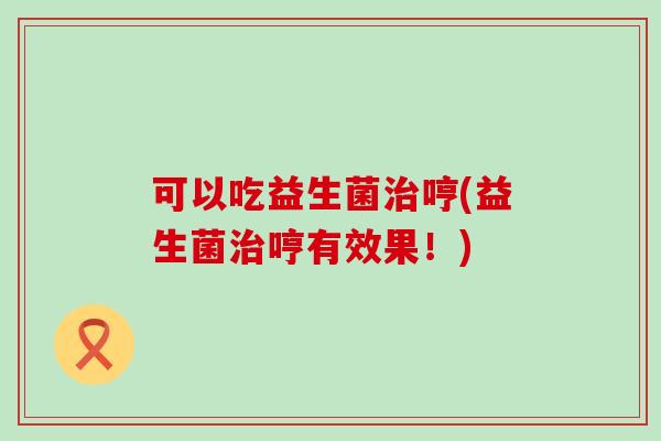 可以吃益生菌治哼(益生菌治哼有效果！)