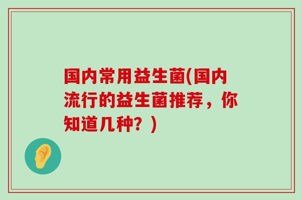 国内常用益生菌(国内流行的益生菌推荐，你知道几种？)