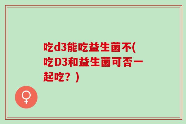 吃d3能吃益生菌不(吃D3和益生菌可否一起吃？)