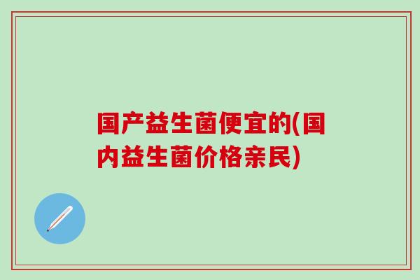 国产益生菌便宜的(国内益生菌价格亲民)