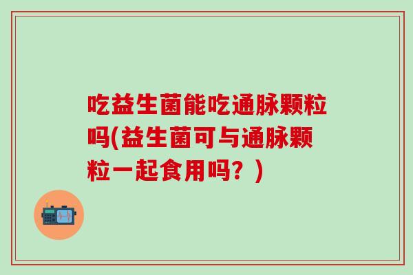吃益生菌能吃通脉颗粒吗(益生菌可与通脉颗粒一起食用吗？)