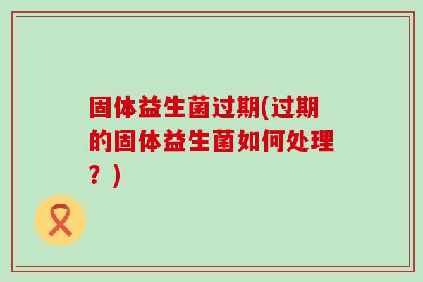 固体益生菌过期(过期的固体益生菌如何处理？)