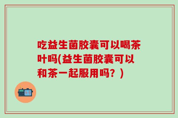 吃益生菌胶囊可以喝茶叶吗(益生菌胶囊可以和茶一起服用吗？)