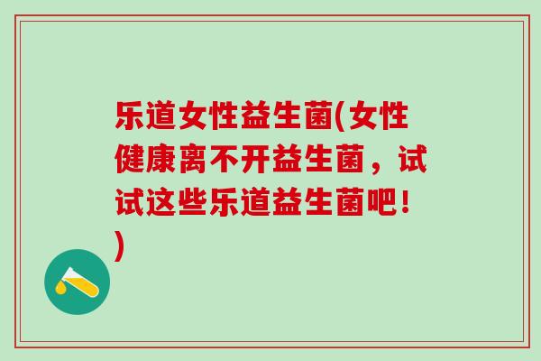 乐道女性益生菌(女性健康离不开益生菌，试试这些乐道益生菌吧！)