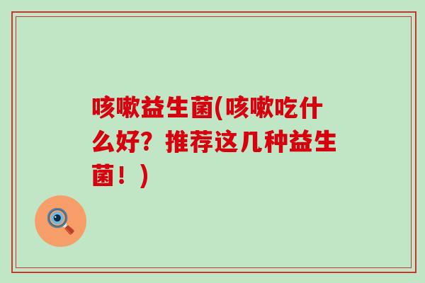 咳嗽益生菌(咳嗽吃什么好？推荐这几种益生菌！)