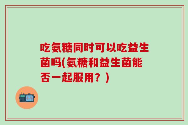 吃氨糖同时可以吃益生菌吗(氨糖和益生菌能否一起服用？)