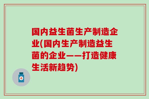 国内益生菌生产制造企业(国内生产制造益生菌的企业——打造健康生活新趋势) 国内益生菌生产制造企业(国内生产制造益生菌的企业——打造健康生活新趋势)