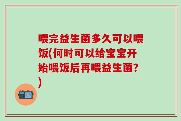 喂完益生菌多久可以喂饭(何时可以给宝宝开始喂饭后再喂益生菌？)