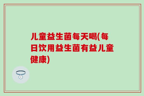 儿童益生菌每天喝(每日饮用益生菌有益儿童健康)