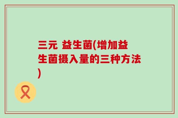 三元 益生菌(增加益生菌摄入量的三种方法)