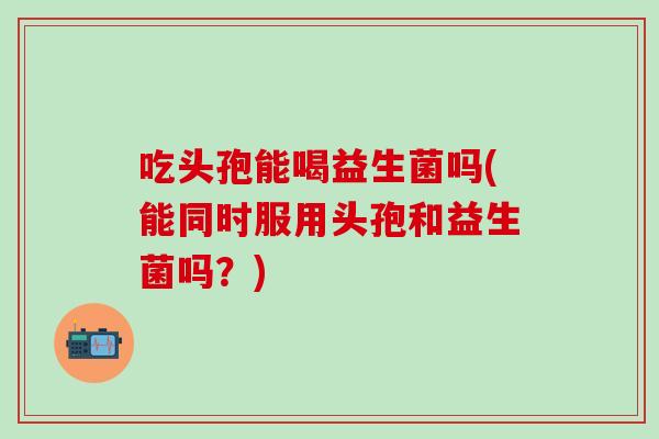 吃头孢能喝益生菌吗(能同时服用头孢和益生菌吗？)