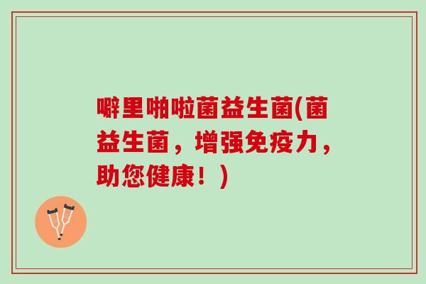噼里啪啦菌益生菌(菌益生菌，增强免疫力，助您健康！)