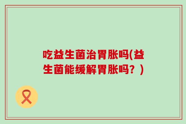 吃益生菌治胃胀吗(益生菌能缓解胃胀吗？)